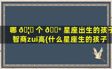 哪 🦁 个 💮 星座出生的孩子智商zui
高(什么星座生的孩子zui
聪明呢)